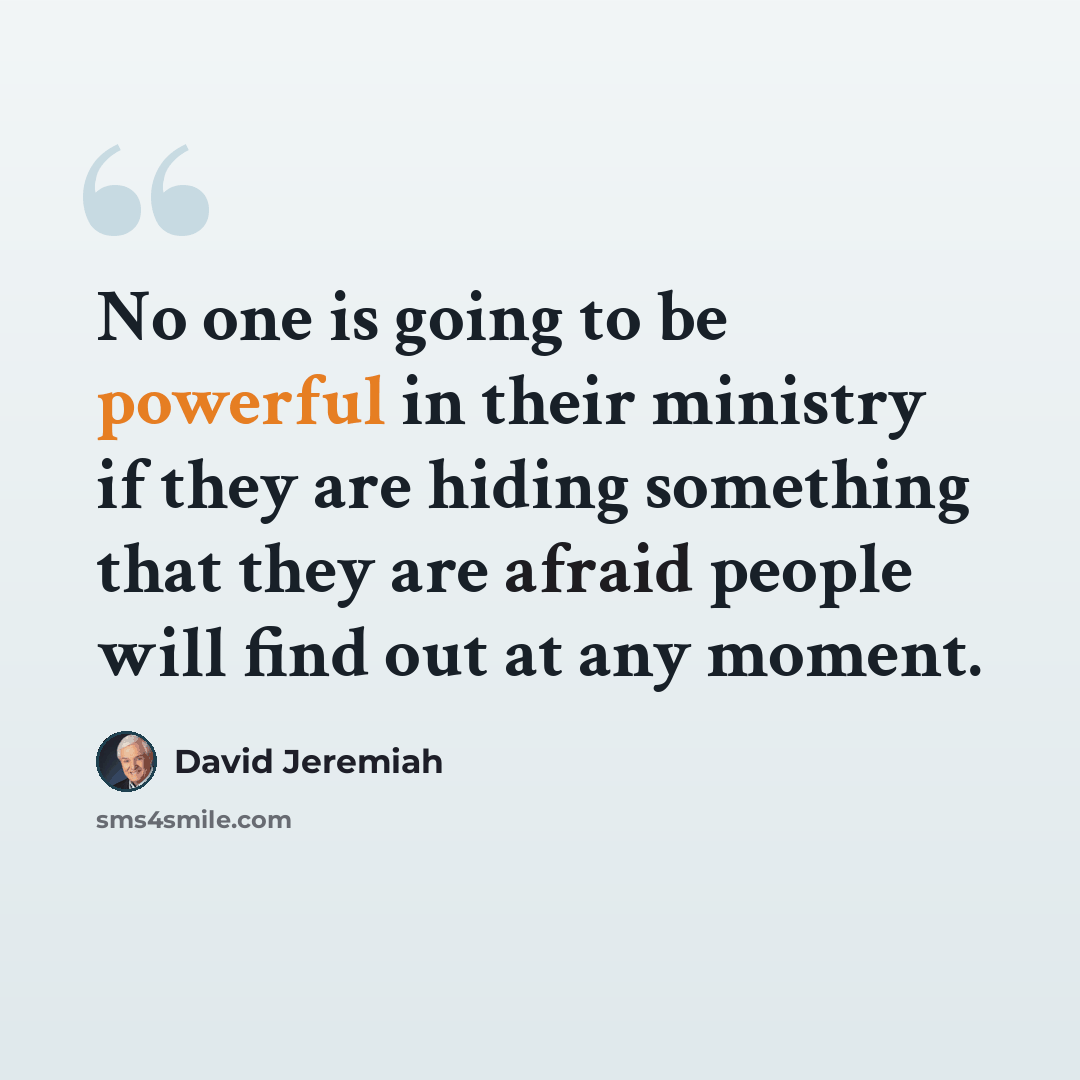 “No one is going to be powerful in their ministry if they are hiding something that they are afraid people will find out at any moment.” quote by David Jeremiah