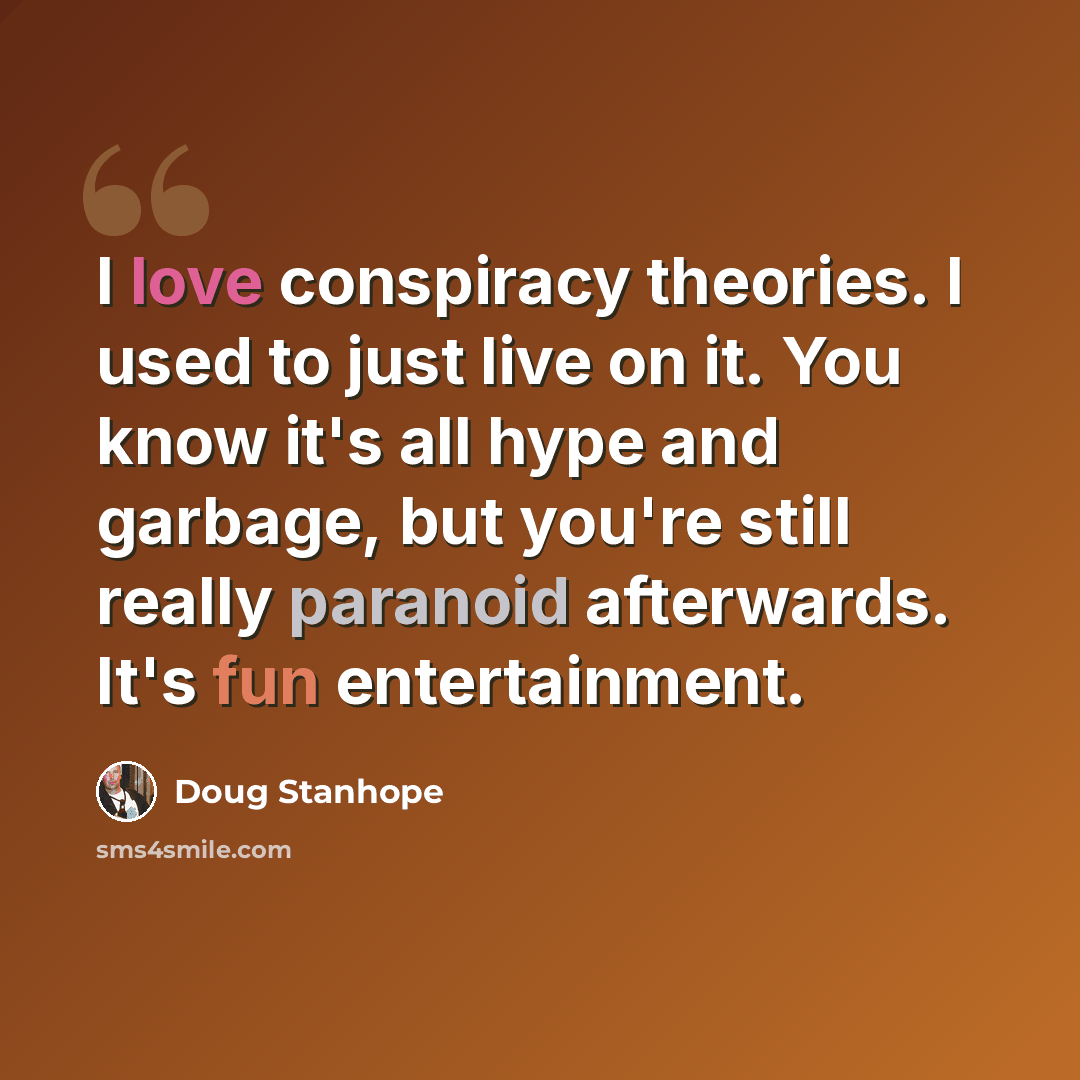 “I love conspiracy theories. I used to just live on it. You know it's all hype and garbage, but you're still really paranoid afterwards. It's fun entertainment.” quote by Doug Stanhope