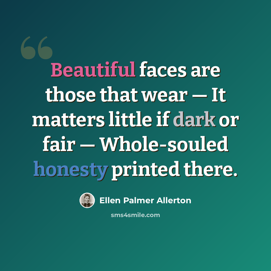 “Beautiful faces are those that wear — It matters little if dark or fair — Whole-souled honesty printed there.” quote by Ellen Palmer Allerton