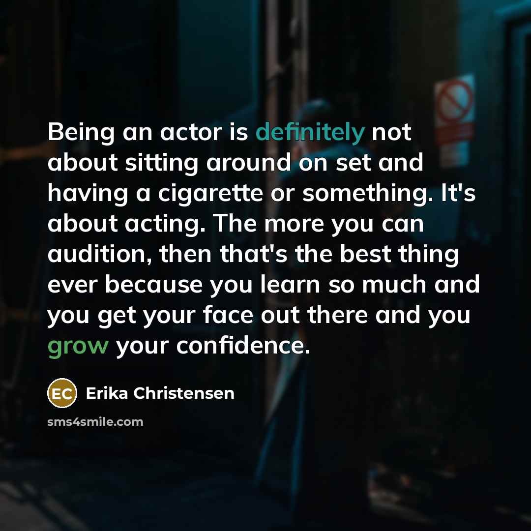 “Being an actor is definitely not about sitting around on set and having a cigarette or something. It's about acting. The more you can audition, then that's the best thing ever because you learn so much and you get your face out there and you grow your confidence.” quote by Erika Christensen