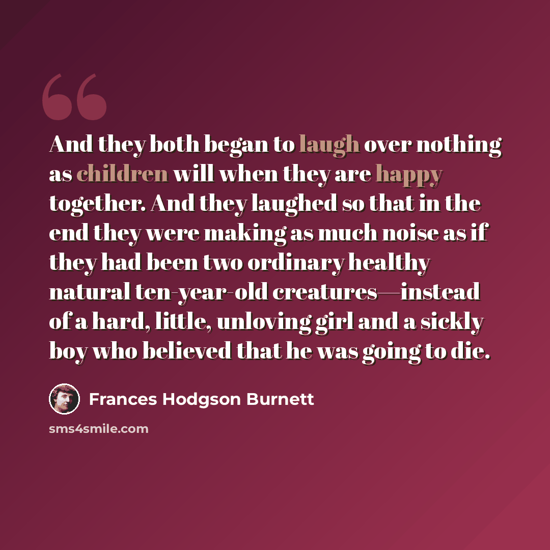 “And they both began to laugh over nothing as children will when they are happy together. And they laughed so that in the end they were making as much noise as if they had been two ordinary healthy natural ten-year-old creatures—instead of a hard, little, unloving girl and a sickly boy who believed…” quote by Frances Hodgson Burnett