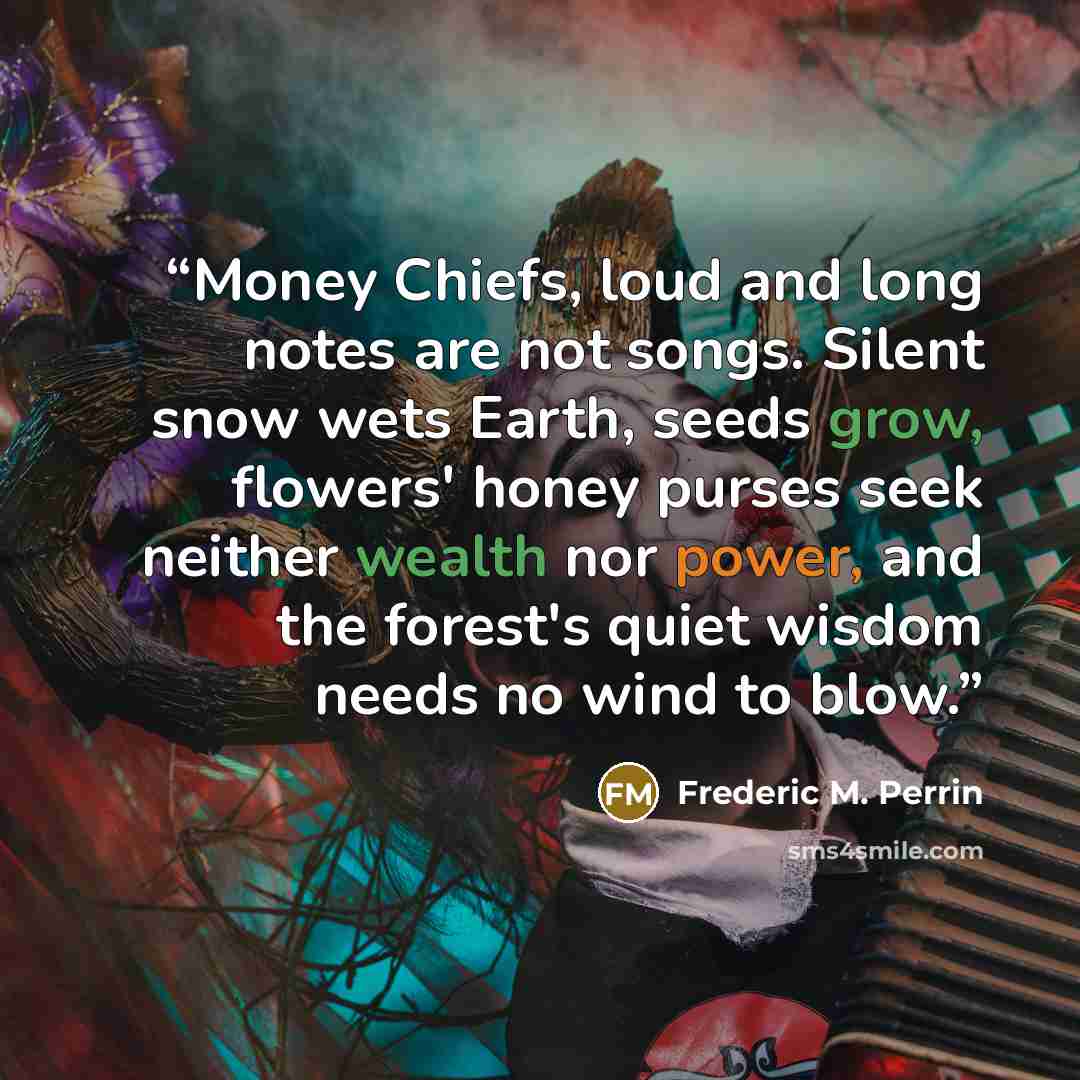 “Money Chiefs, loud and long notes are not songs. Silent snow wets Earth, seeds grow, flowers' honey purses seek neither wealth nor power, and the forest's quiet wisdom needs no wind to blow.” quote by Frederic M. Perrin