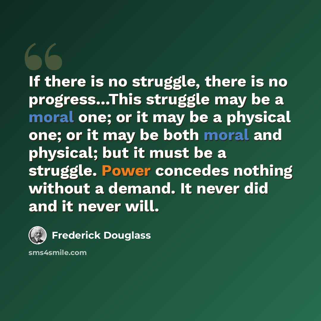 “If there is no struggle, there is no progress…This struggle may be a moral one; or it may be a physical one; or it may be both moral and physical; but it must be a struggle. Power concedes nothing without a demand. It never did and it never will.” quote by Frederick Douglass