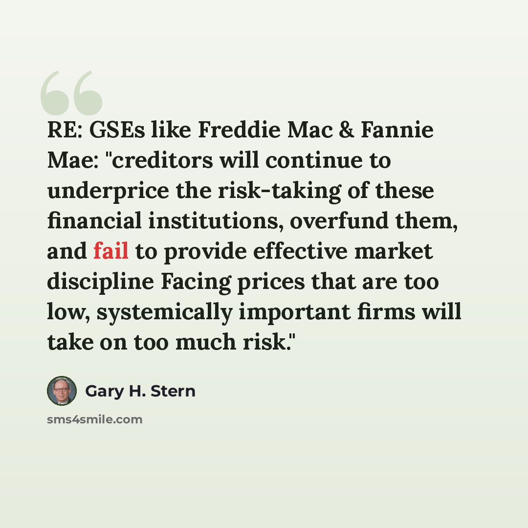 “RE: GSEs like Freddie Mac & Fannie Mae: "creditors will continue to underprice the risk-taking of these financial institutions, overfund them, and fail to provide effective market discipline Facing prices that are too low, systemically important firms will take on too much risk."” quote by Gary H. Stern