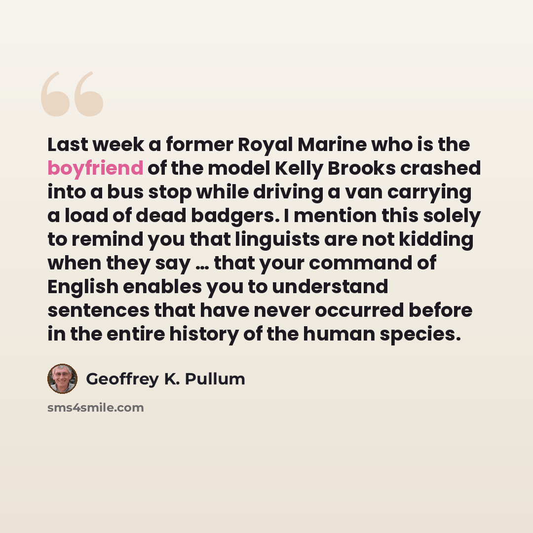 “Last week a former Royal Marine who is the boyfriend of the model Kelly Brooks crashed into a bus stop while driving a van carrying a load of dead badgers. I mention this solely to remind you that linguists are not kidding when they say … that your command of English enables you to understand…” quote by Geoffrey K. Pullum