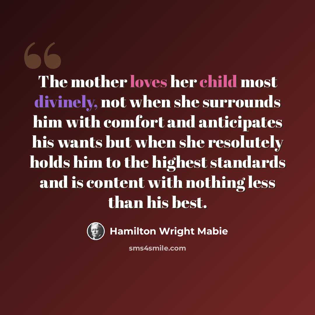 “The mother loves her child most divinely, not when she surrounds him with comfort and anticipates his wants but when she resolutely holds him to the highest standards and is content with nothing less than his best.” quote by Hamilton Wright Mabie