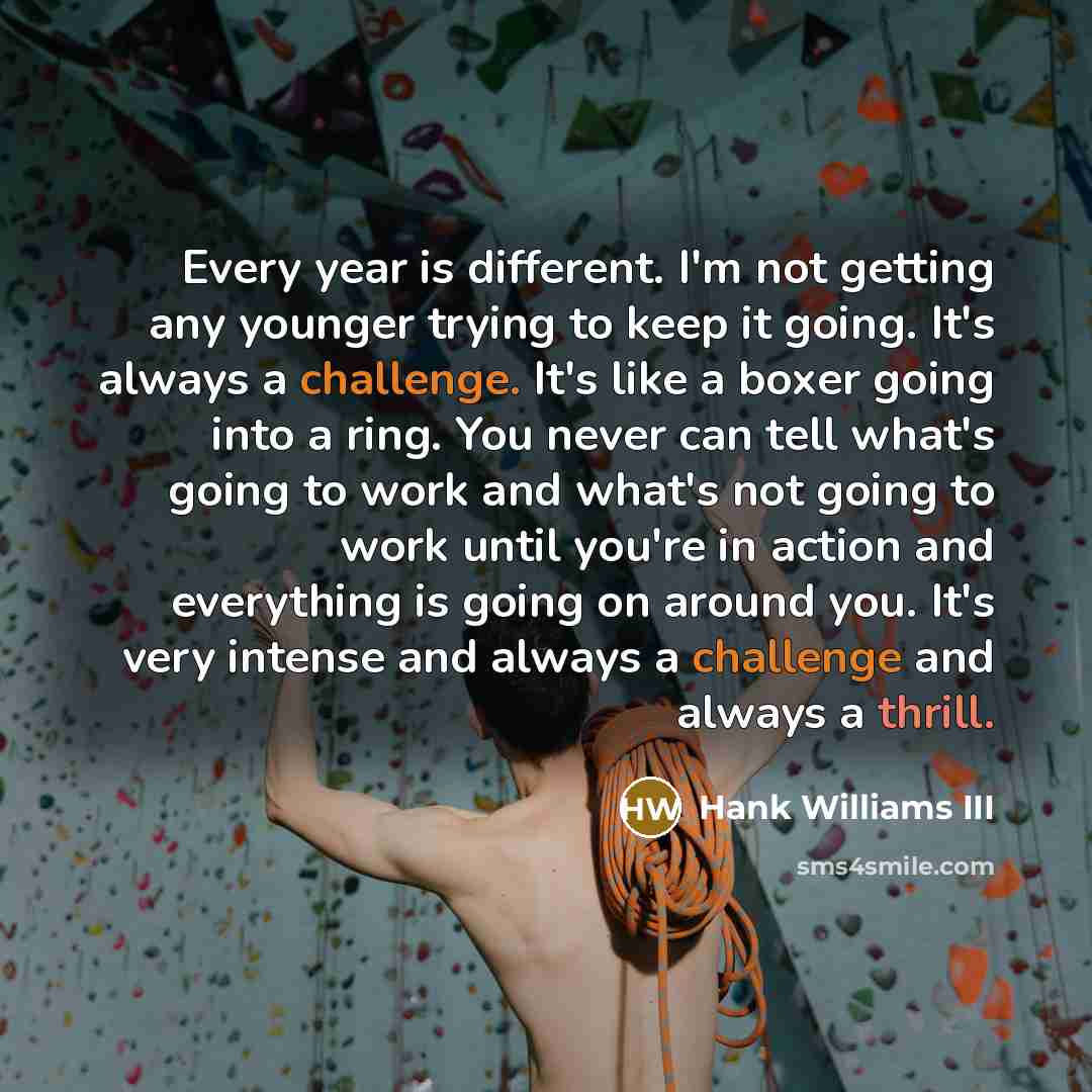 “Every year is different. I'm not getting any younger trying to keep it going. It's always a challenge. It's like a boxer going into a ring. You never can tell what's going to work and what's not going to work until you're in action and everything is going on around you. It's very intense and…” quote by Hank Williams III