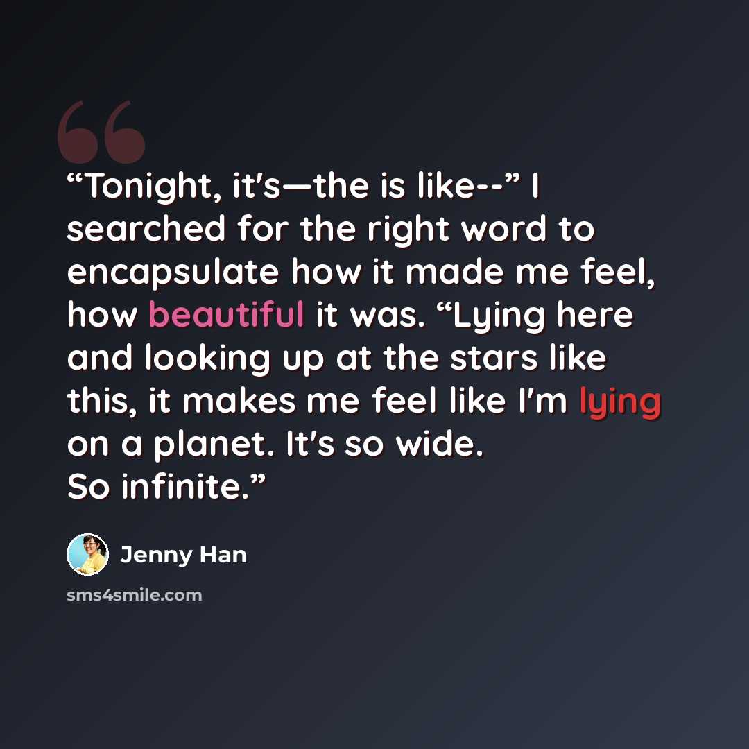 “Tonight, it's—the is like--” I searched for the right word to encapsulate how it made me feel, how beautiful it was. “Lying here and looking up at the stars like this, it makes me feel like I'm lying on a planet. It's so wide. So infinite.” quote by Jenny Han