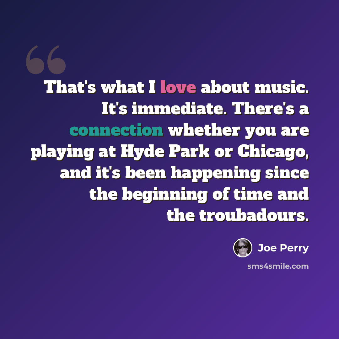 “That's what I love about music. It's immediate. There's a connection whether you are playing at Hyde Park or Chicago, and it's been happening since the beginning of time and the troubadours.” quote by Joe Perry