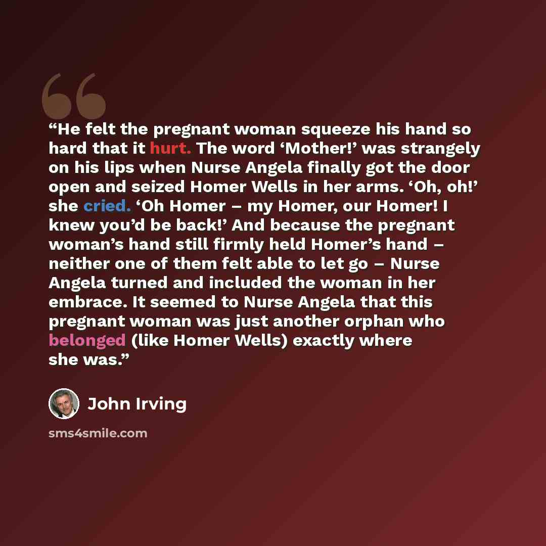 “He felt the pregnant woman squeeze his hand so hard that it hurt. The word ‘Mother!’ was strangely on his lips when Nurse Angela finally got the door open and seized Homer Wells in her arms. ‘Oh, oh!’ she cried. ‘Oh Homer – my Homer, our Homer! I knew you’d be back!’ And because the pregnant…” quote by John Irving