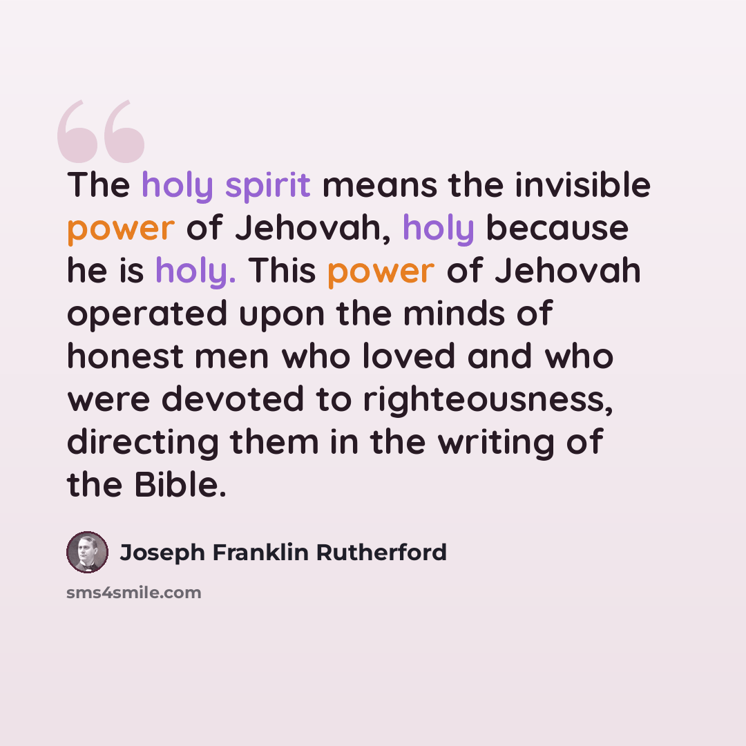 “The holy spirit means the invisible power of Jehovah, holy because he is holy. This power of Jehovah operated upon the minds of honest men who loved and who were devoted to righteousness, directing them in the writing of the Bible.” quote by Joseph Franklin Rutherford