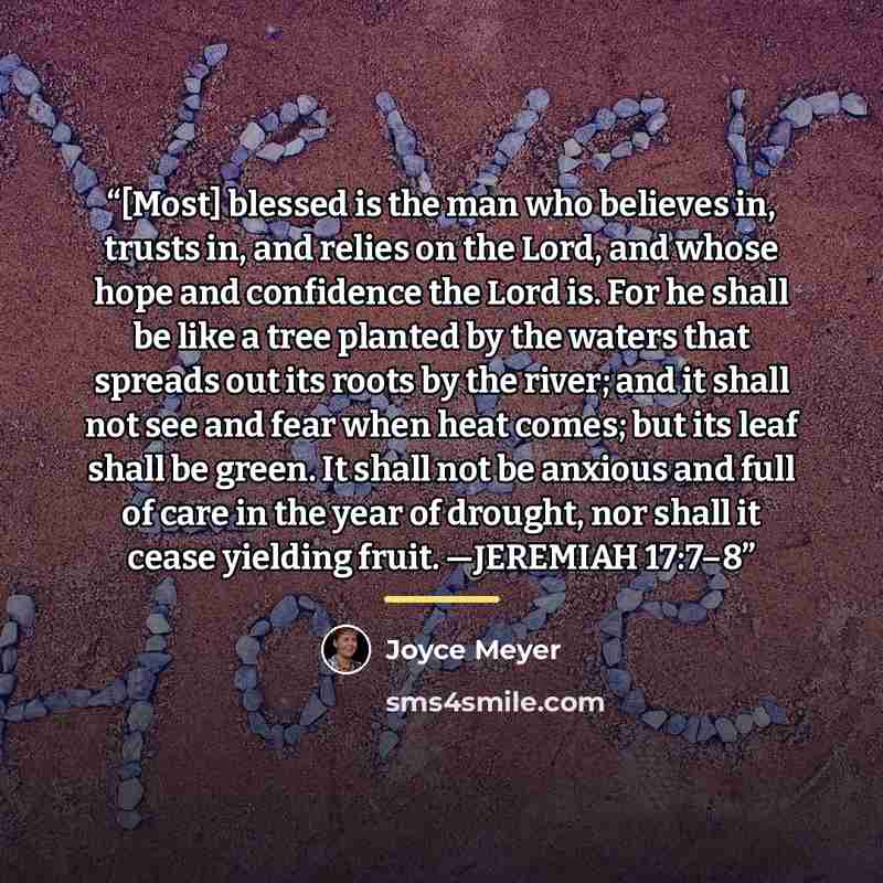 “[Most] blessed is the man who believes in, trusts in, and relies on the Lord, and whose hope and confidence the Lord is. For he shall be like a tree planted by the waters that spreads out its roots by the river; and it shall not see and fear when heat comes; but its leaf shall be green. It shall…” quote by Joyce Meyer