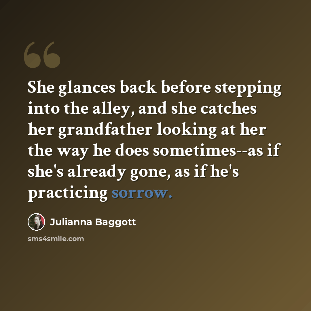 “She glances back before stepping into the alley, and she catches her grandfather looking at her the way he does sometimes--as if she's already gone, as if he's practicing sorrow.” quote by Julianna Baggott