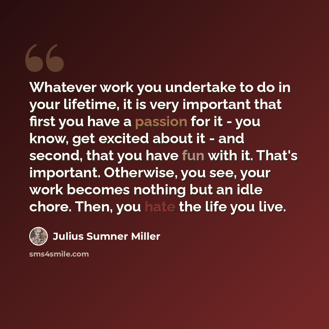 “Whatever work you undertake to do in your lifetime, it is very important that first you have a passion for it - you know, get excited about it - and second, that you have fun with it. That's important. Otherwise, you see, your work becomes nothing but an idle chore. Then, you hate the life you live.” quote by Julius Sumner Miller
