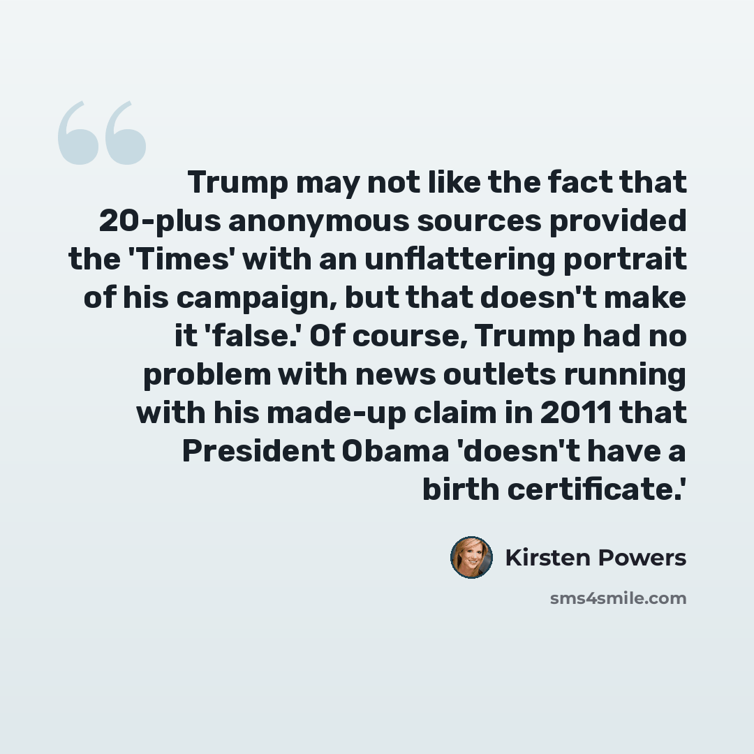 “Trump may not like the fact that 20-plus anonymous sources provided the 'Times' with an unflattering portrait of his campaign, but that doesn't make it 'false.' Of course, Trump had no problem with news outlets running with his made-up claim in 2011 that President Obama 'doesn't have a birth…” quote by Kirsten Powers