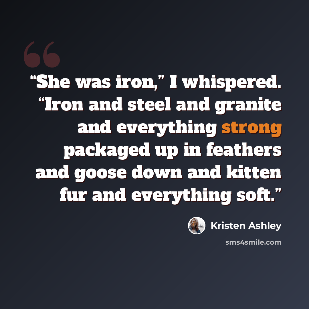 “She was iron,” I whispered. “Iron and steel and granite and everything strong packaged up in feathers and goose down and kitten fur and everything soft.” quote by Kristen Ashley