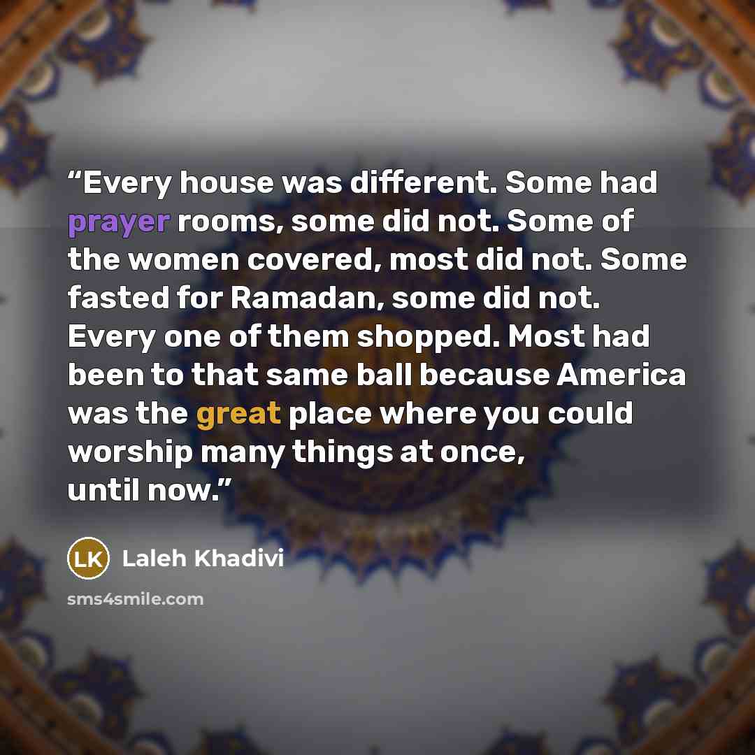 “Every house was different. Some had prayer rooms, some did not. Some of the women covered, most did not. Some fasted for Ramadan, some did not. Every one of them shopped. Most had been to that same ball because America was the great place where you could worship many things at once, until now.” quote by Laleh Khadivi