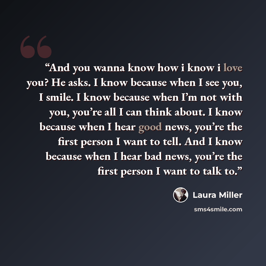 “And you wanna know how i know i love you? He asks. I know because when I see you, I smile. I know because when I’m not with you, you’re all I can think about. I know because when I hear good news, you’re the first person I want to tell. And I know because when I hear bad news, you’re the first…” quote by Laura Miller