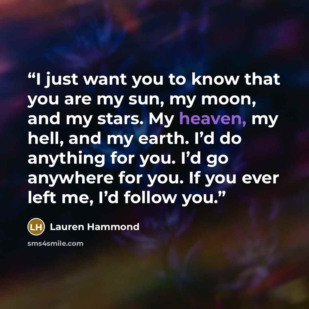 “I just want you to know that you are my sun, my moon, and my stars. My heaven, my hell, and my earth. I’d do anything for you. I’d go anywhere for you. If you ever left me, I’d follow you.” quote by Lauren Hammond