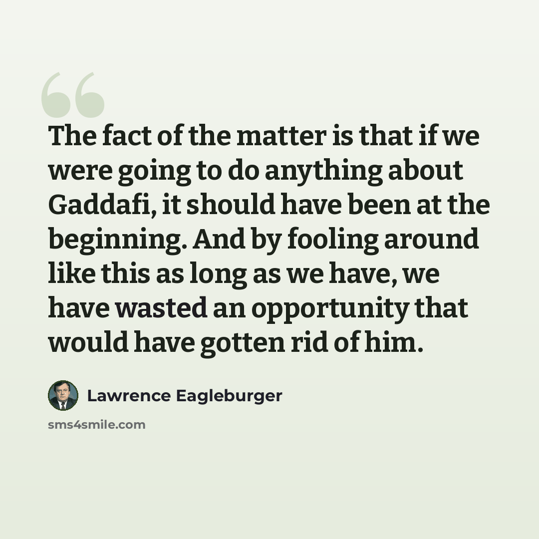 “The fact of the matter is that if we were going to do anything about Gaddafi, it should have been at the beginning. And by fooling around like this as long as we have, we have wasted an opportunity that would have gotten rid of him.” quote by Lawrence Eagleburger