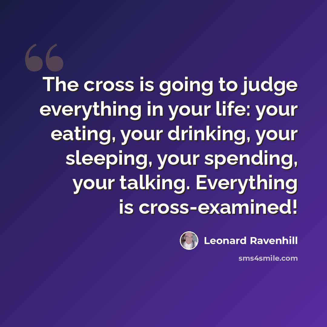 “The cross is going to judge everything in your life: your eating, your drinking, your sleeping, your spending, your talking. Everything is cross-examined!” quote by Leonard Ravenhill