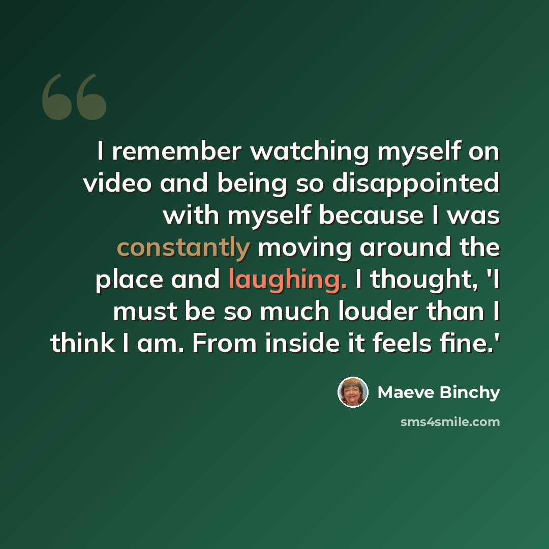 “I remember watching myself on video and being so disappointed with myself because I was constantly moving around the place and laughing. I thought, 'I must be so much louder than I think I am. From inside it feels fine.'” quote by Maeve Binchy