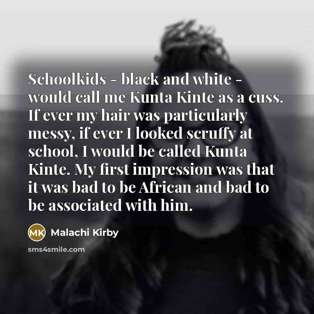 “Schoolkids - black and white - would call me Kunta Kinte as a cuss. If ever my hair was particularly messy, if ever I looked scruffy at school, I would be called Kunta Kinte. My first impression was that it was bad to be African and bad to be associated with him.” quote by Malachi Kirby