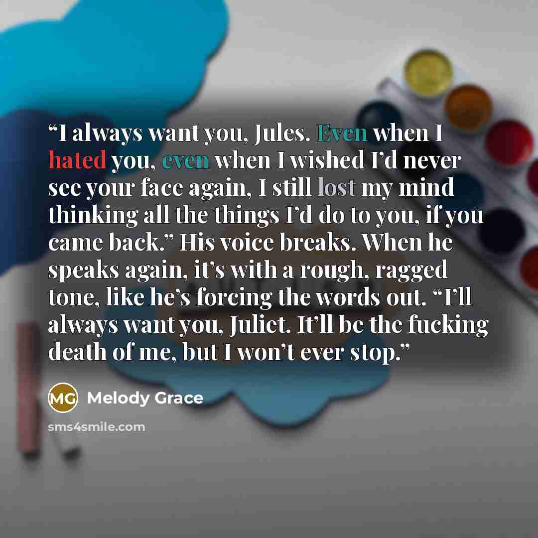 “I always want you, Jules. Even when I hated you, even when I wished I’d never see your face again, I still lost my mind thinking all the things I’d do to you, if you came back.” His voice breaks. When he speaks again, it’s with a rough, ragged tone, like he’s forcing the words out. “I’ll always…” quote by Melody Grace