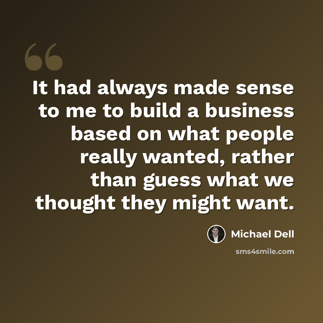 “It had always made sense to me to build a business based on what people really wanted, rather than guess what we thought they might want.” quote by Michael Dell