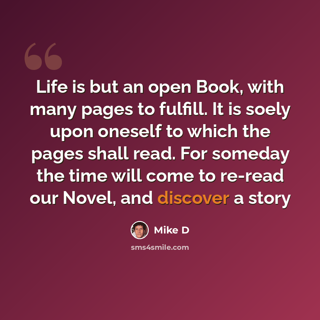 “Life is but an open Book, with many pages to fulfill. It is soely upon oneself to which the pages shall read. For someday the time will come to re-read our Novel, and discover a story” quote by Mike D