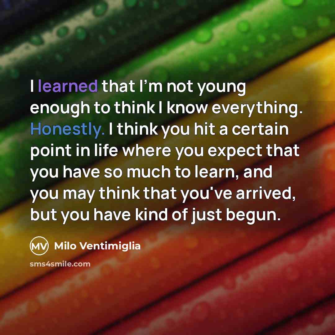 “I learned that I'm not young enough to think I know everything. Honestly. I think you hit a certain point in life where you expect that you have so much to learn, and you may think that you've arrived, but you have kind of just begun.” quote by Milo Ventimiglia