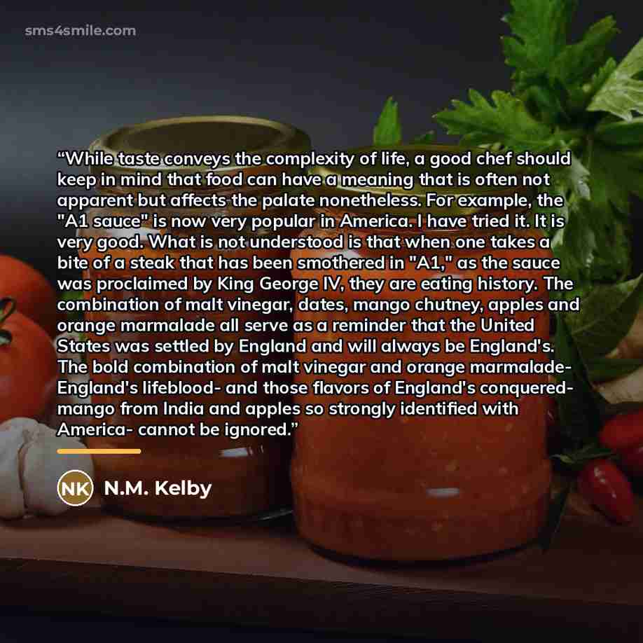 “While taste conveys the complexity of life, a good chef should keep in mind that food can have a meaning that is often not apparent but affects the palate nonetheless. For example, the "A1 sauce" is now very popular in America. I have tried it. It is very good. What is not understood is that when…” quote by N.M. Kelby