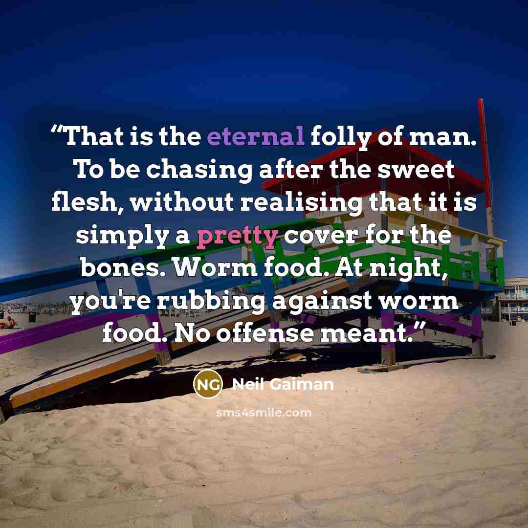 “That is the eternal folly of man. To be chasing after the sweet flesh, without realising that it is simply a pretty cover for the bones. Worm food. At night, you're rubbing against worm food. No offense meant.” quote by Neil Gaiman