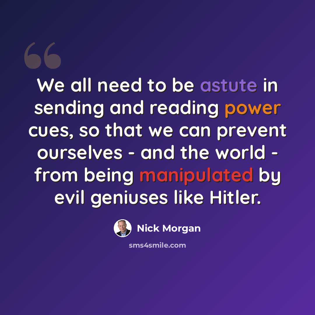 “We all need to be astute in sending and reading power cues, so that we can prevent ourselves - and the world - from being manipulated by evil geniuses like Hitler.” quote by Nick Morgan