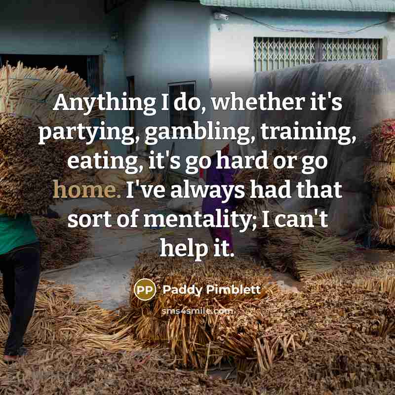 “Anything I do, whether it's partying, gambling, training, eating, it's go hard or go home. I've always had that sort of mentality; I can't help it.” quote by Paddy Pimblett