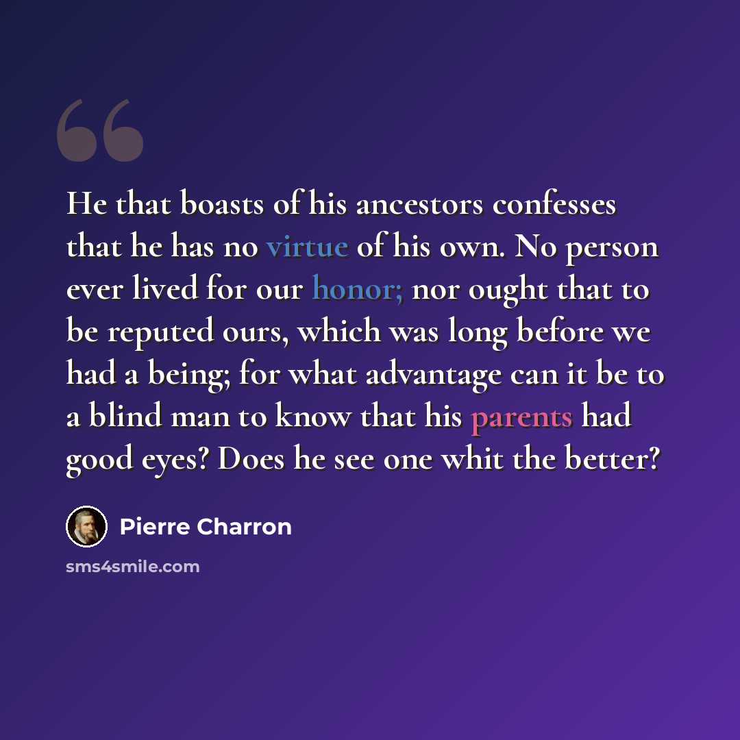 “He that boasts of his ancestors confesses that he has no virtue of his own. No person ever lived for our honor; nor ought that to be reputed ours, which was long before we had a being; for what advantage can it be to a blind man to know that his parents had good eyes? Does he see one whit the…” quote by Pierre Charron