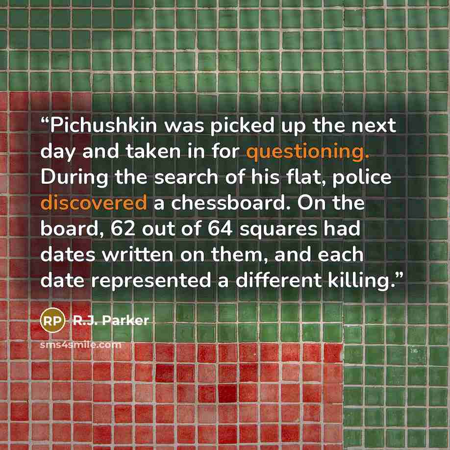“Pichushkin was picked up the next day and taken in for questioning. During the search of his flat, police discovered a chessboard. On the board, 62 out of 64 squares had dates written on them, and each date represented a different killing.” quote by R.J. Parker