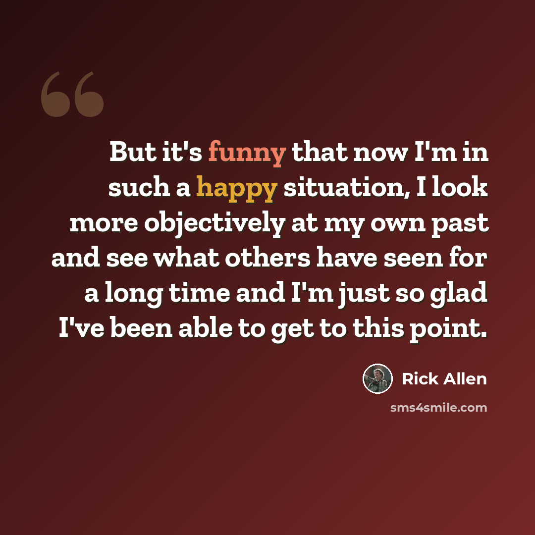 “But it's funny that now I'm in such a happy situation, I look more objectively at my own past and see what others have seen for a long time and I'm just so glad I've been able to get to this point.” quote by Rick Allen