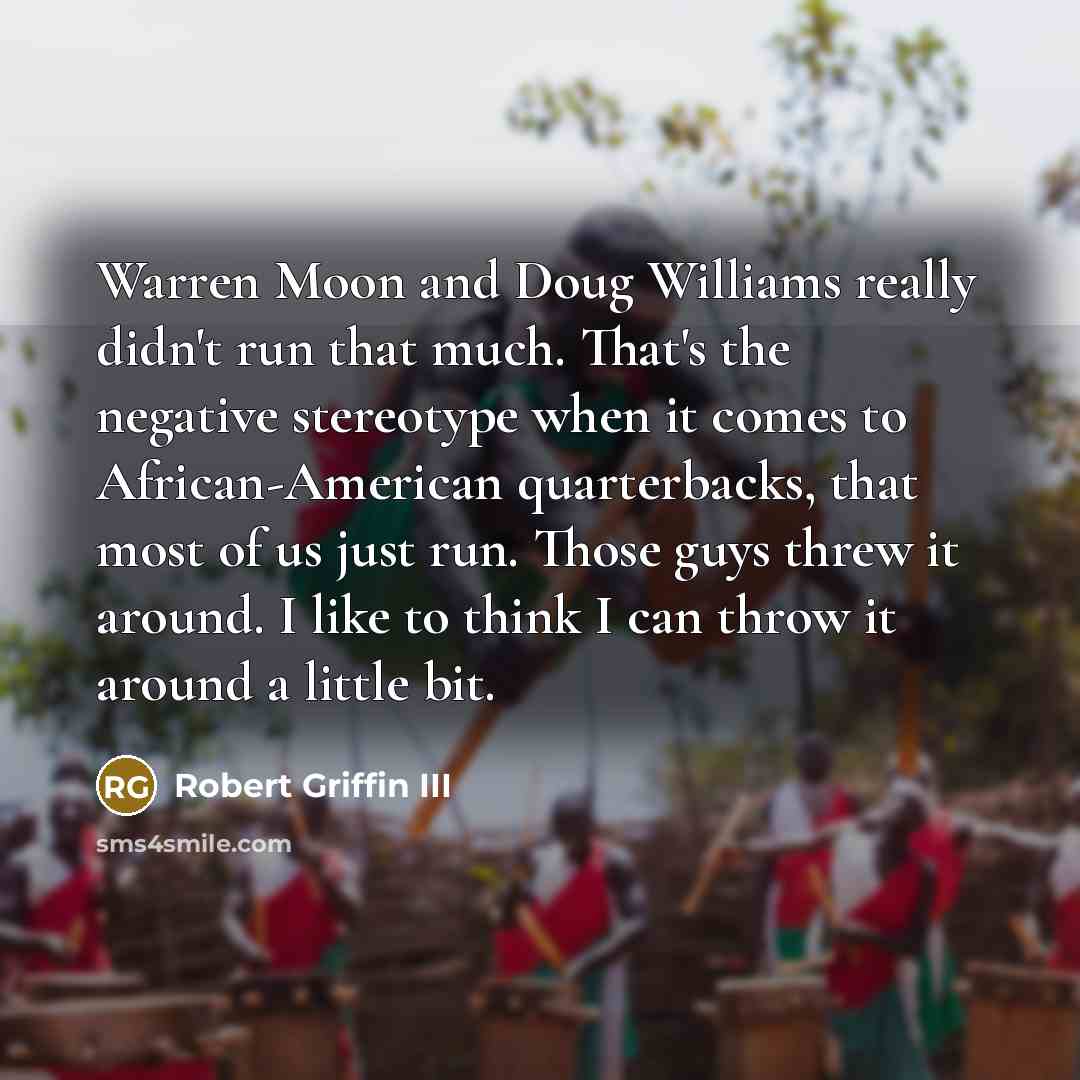 “Warren Moon and Doug Williams really didn't run that much. That's the negative stereotype when it comes to African-American quarterbacks, that most of us just run. Those guys threw it around. I like to think I can throw it around a little bit.” quote by Robert Griffin III