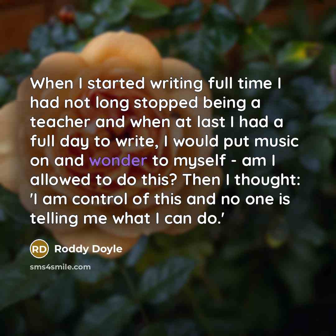 “When I started writing full time I had not long stopped being a teacher and when at last I had a full day to write, I would put music on and wonder to myself - am I allowed to do this? Then I thought: 'I am control of this and no one is telling me what I can do.'” quote by Roddy Doyle