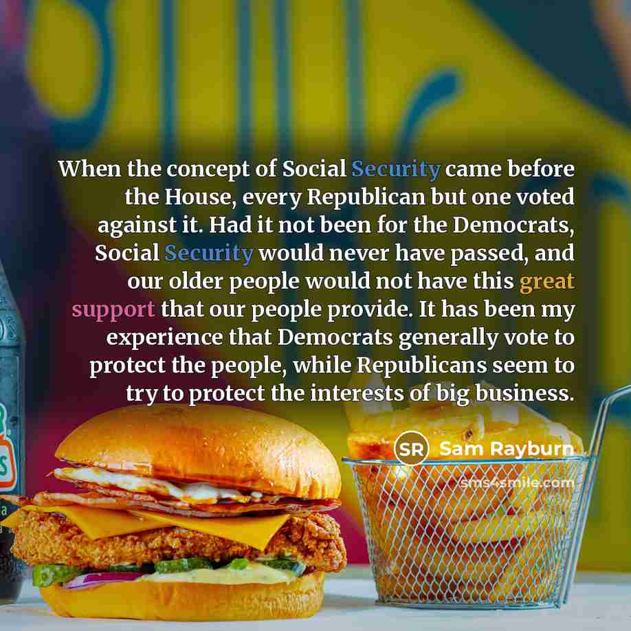 “When the concept of Social Security came before the House, every Republican but one voted against it. Had it not been for the Democrats, Social Security would never have passed, and our older people would not have this great support that our people provide. It has been my experience that Democrats…” quote by Sam Rayburn