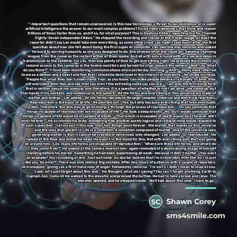 “–Important questions that remain unanswered. Is this new technology a threat to our existence, or is super artificial intelligence the answer to our most complex problems? Do we need computers that think and reason trillions of times faster than us, and if so, for what purpose? This is Daphnia…” quote by Shawn Corey