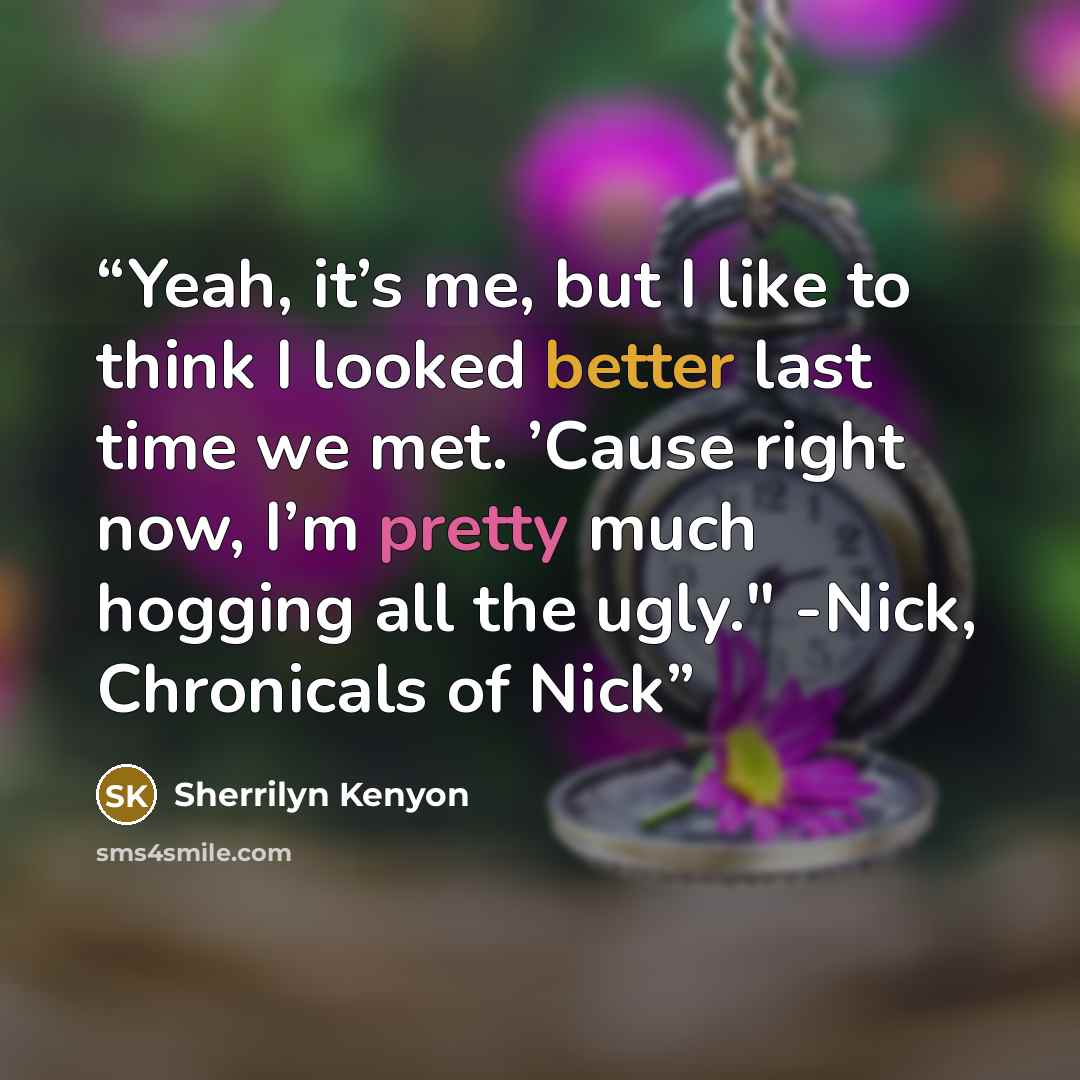 “Yeah, it’s me, but I like to think I looked better last time we met. ’Cause right now, I’m pretty much hogging all the ugly." -Nick, Chronicals of Nick” quote by Sherrilyn Kenyon