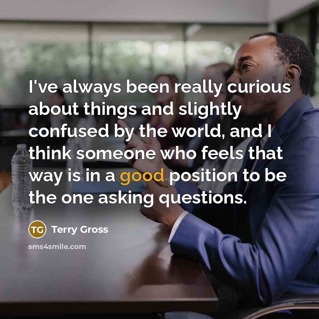 “I've always been really curious about things and slightly confused by the world, and I think someone who feels that way is in a good position to be the one asking questions.” quote by Terry Gross