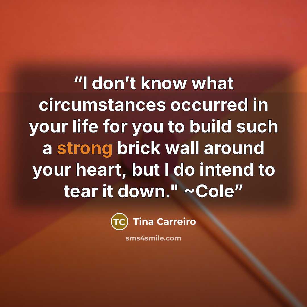 “I don’t know what circumstances occurred in your life for you to build such a strong brick wall around your heart, but I do intend to tear it down." ~Cole” quote by Tina Carreiro