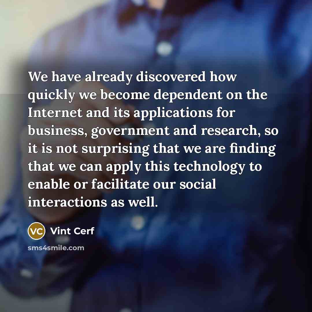 “We have already discovered how quickly we become dependent on the Internet and its applications for business, government and research, so it is not surprising that we are finding that we can apply this technology to enable or facilitate our social interactions as well.” quote by Vint Cerf