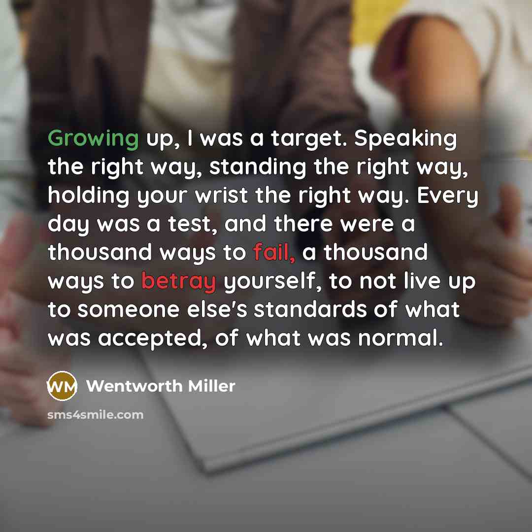 “Growing up, I was a target. Speaking the right way, standing the right way, holding your wrist the right way. Every day was a test, and there were a thousand ways to fail, a thousand ways to betray yourself, to not live up to someone else's standards of what was accepted, of what was normal.” quote by Wentworth Miller