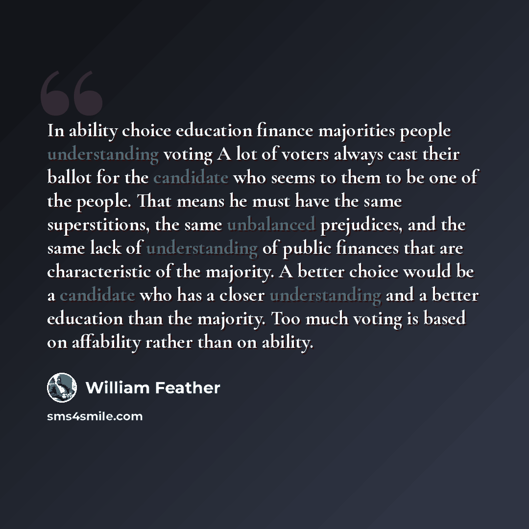 “In ability choice education finance majorities people understanding voting A lot of voters always cast their ballot for the candidate who seems to them to be one of the people. That means he must have the same superstitions, the same unbalanced prejudices, and the same lack of understanding of…” quote by William Feather