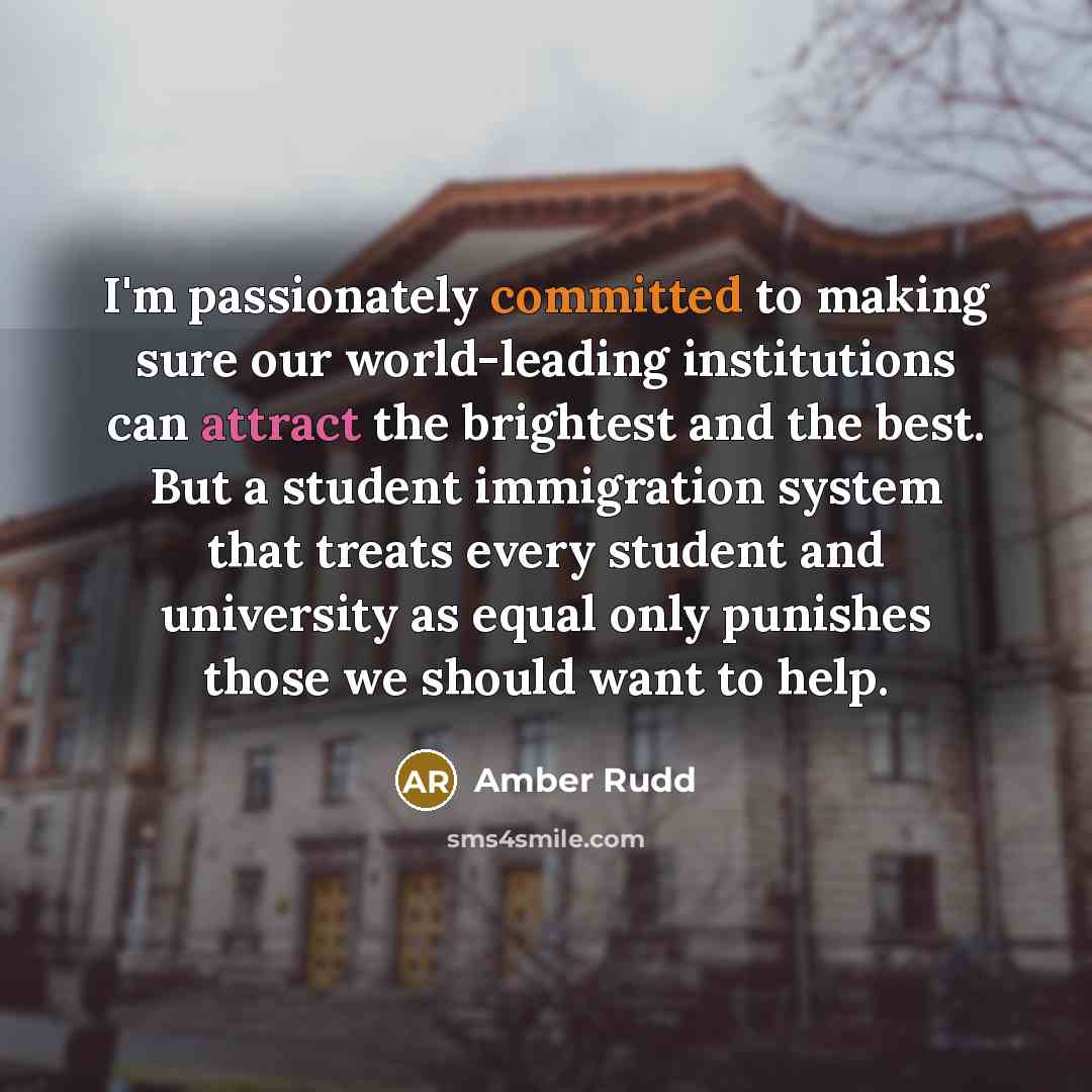 “I'm passionately committed to making sure our world-leading institutions can attract the brightest and the best. But a student immigration system that treats every student and university as equal only punishes those we should want to help.” quote by Amber Rudd