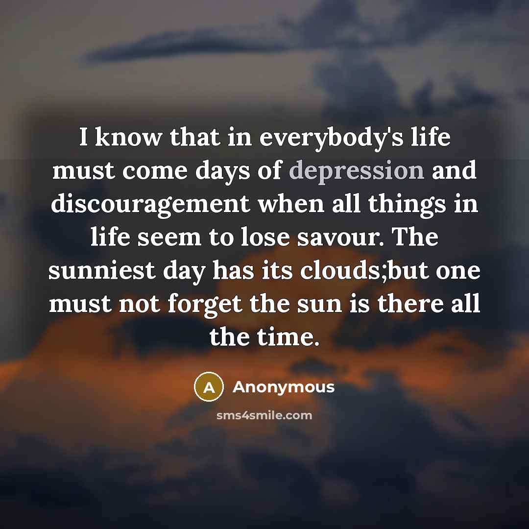 “I know that in everybody's life must come days of depression and discouragement when all things in life seem to lose savour. The sunniest day has its clouds;but one must not forget the sun is there all the time.” quote by Anonymous